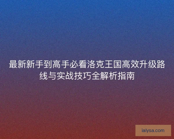 最新新手到高手必看洛克王国高效升级路线与实战技巧全解析指南