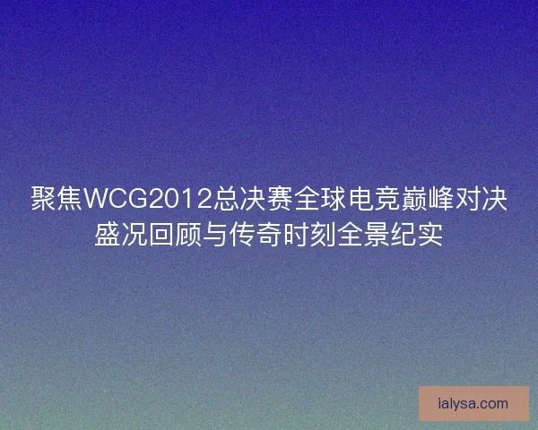 聚焦WCG2012总决赛全球电竞巅峰对决盛况回顾与传奇时刻全景纪实