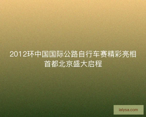 2012环中国国际公路自行车赛精彩亮相首都北京盛大启程
