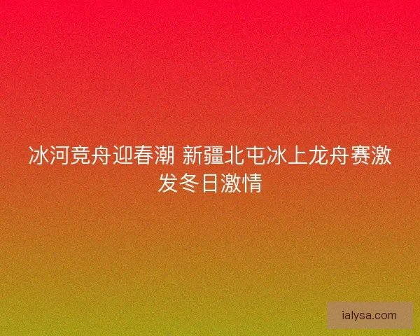 冰河竞舟迎春潮 新疆北屯冰上龙舟赛激发冬日激情
